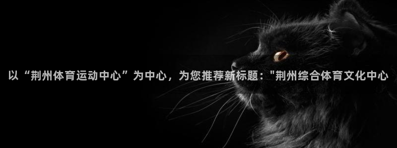 yy易游体育平台能提现吗是真的吗：以“荆州体育运动中心”为中